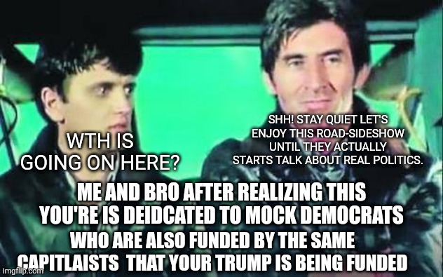 SHH! STAY QUIET LET'S ENJOY THIS ROAD-SIDESHOW UNTIL THEY ACTUALLY STARTS TALK ABOUT REAL POLITICS. WTH IS GOING ON HERE? ME AND BRO AFTER REALIZING THIS YOU'RE IS DEIDCATED TO MOCK DEMOCRATS; WHO ARE ALSO FUNDED BY THE SAME CAPITLAISTS  THAT YOUR TRUMP IS BEING FUNDED | made w/ Imgflip meme maker
