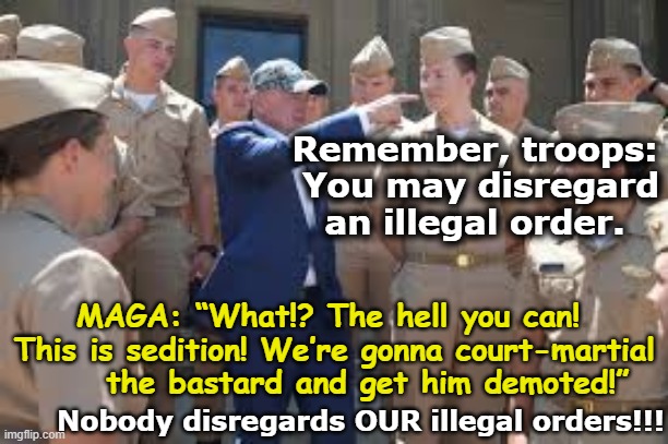 MAGA and Illegal Orders | Remember, troops:  You may disregard an illegal order. MAGA: “What!? The hell you can!  This is sedition! We’re gonna court-martial      the bastard and get him demoted!”; Nobody disregards OUR illegal orders!!! | image tagged in maga,fascists,right wing,cult,donald trump is an idiot,impeach trump | made w/ Imgflip meme maker