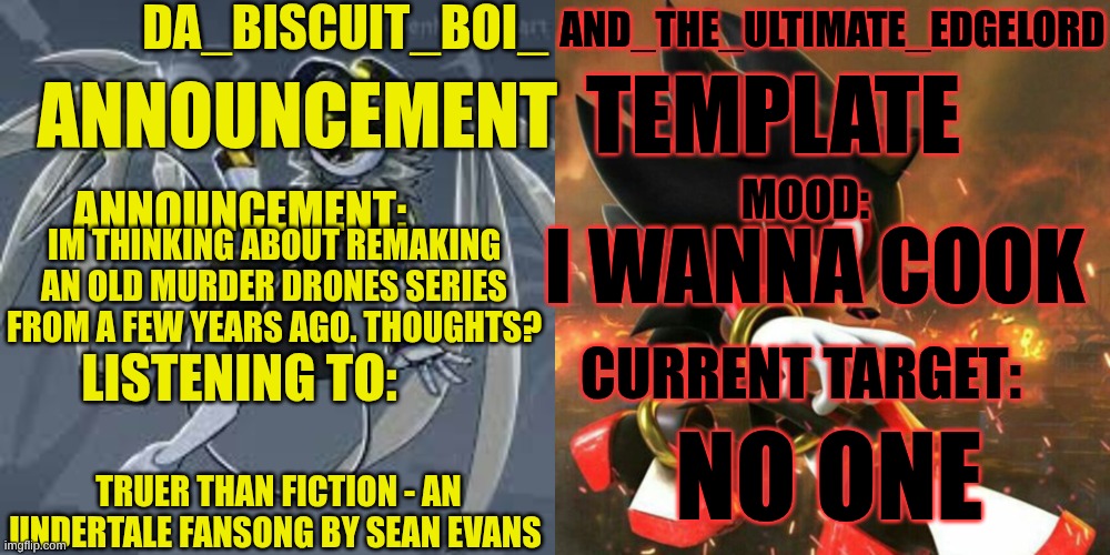 Thoughts? | I WANNA COOK; IM THINKING ABOUT REMAKING AN OLD MURDER DRONES SERIES FROM A FEW YEARS AGO. THOUGHTS? NO ONE; TRUER THAN FICTION - AN UNDERTALE FANSONG BY SEAN EVANS | image tagged in da_biscuit_boi_and_the_ultimate_edgelord announcement template,murder drones,series | made w/ Imgflip meme maker