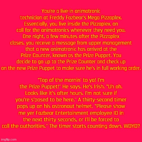 Roleplay with the Prize Puppet! And yes, obviously, he does have the voice of JackSepticEye. | You're a live-in animatronic technician at Freddy Fazbear's Mega Pizzaplex. Essentially, you live inside the Pizzaplex, on call for the animatronics whenever they need you. One night, a few minutes after the Pizzaplex closes, you receive a message from upper management that a new animatronic has arrived at the Prize Counter, known as the Prize Puppet. You decide to go up to the Prize Counter and check up on the new Prize Puppet to make sure he's in full working order. "Top of the mornin' to ya! I'm the Prize Puppet!" He says. He's Irish. "Uh oh. Looks like it's after hours. I'm not sure if you're s'posed to be here." A thirty-second timer pops up on his astronaut helmet. "Please show me yer Fazbear Entertainment employee ID in the next thirty seconds, or I'll be forced to call the authorities." The timer starts counting down. WDYD? | made w/ Imgflip meme maker