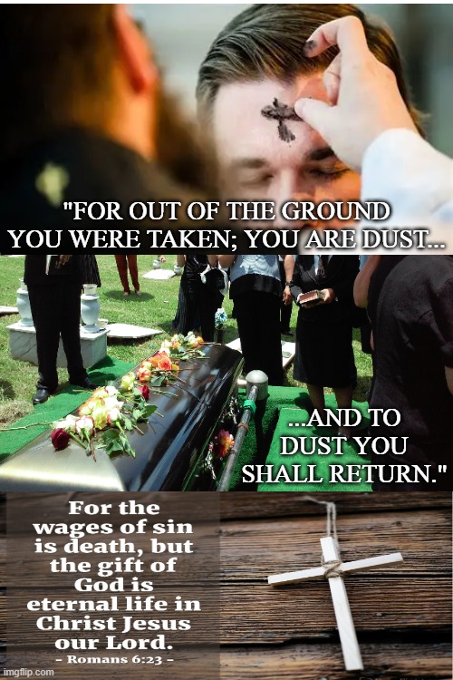 This lent may we ponder our mortality due to sin but our gift of eternal life due to grace | "FOR OUT OF THE GROUND YOU WERE TAKEN; YOU ARE DUST... ...AND TO DUST YOU SHALL RETURN." | image tagged in ash wednesday,lent,christianity,bible verse,bible | made w/ Imgflip meme maker