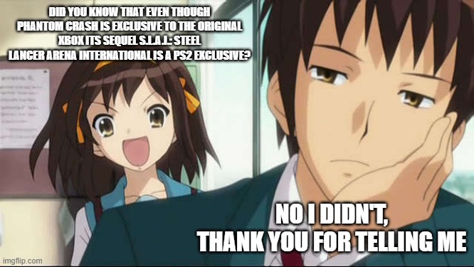 Kyon+Haruhi | DID YOU KNOW THAT EVEN THOUGH PHANTOM CRASH IS EXCLUSIVE TO THE ORIGINAL XBOX ITS SEQUEL S.L.A.I.: STEEL LANCER ARENA INTERNATIONAL IS A PS2 EXCLUSIVE? NO I DIDN'T, THANK YOU FOR TELLING ME | image tagged in kyon haruhi | made w/ Imgflip meme maker