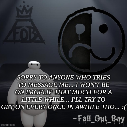 Fall_Out_Boy 's Announcement Template | SORRY TO ANYONE WHO TRIES TO MESSAGE ME... I WON'T BE ON IMGFLIP THAT MUCH FOR A LITTLE WHILE... I'LL TRY TO GET ON EVERY ONCE IN AWHILE THO... :( | image tagged in fall_out_boy 's announcement template | made w/ Imgflip meme maker