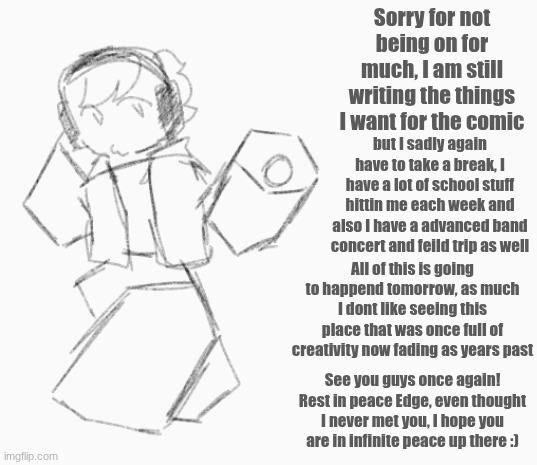 RAHHH- hope yall understand :( | Sorry for not being on for much, I am still writing the things I want for the comic; but I sadly again have to take a break, I have a lot of school stuff hittin me each week and also I have a advanced band concert and feild trip as well; All of this is going to happend tomorrow, as much I dont like seeing this place that was once full of creativity now fading as years past; See you guys once again!
Rest in peace Edge, even thought I never met you, I hope you are in infinite peace up there :) | image tagged in school is a struggle,band,art,break,see you again | made w/ Imgflip meme maker