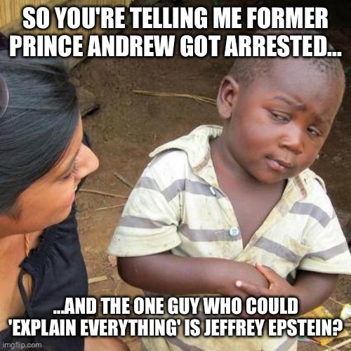 He’s Prince "Who?" Now? | SO YOU'RE TELLING ME FORMER PRINCE ANDREW GOT ARRESTED... ...AND THE ONE GUY WHO COULD 'EXPLAIN EVERYTHING' IS JEFFREY EPSTEIN? | image tagged in third world skeptical kid,prince andrew,jeffrey epstein,epstein,skeptical,crazy people | made w/ Imgflip meme maker