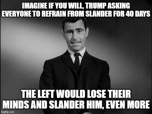 IMAGINE IF YOU WILL, TRUMP ASKING EVERYONE TO REFRAIN FROM SLANDER FOR 40 DAYS THE LEFT WOULD LOSE THEIR MINDS AND SLANDER HIM, EVEN MORE | image tagged in rod serling twilight zone | made w/ Imgflip meme maker