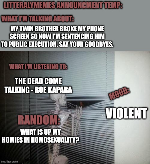 The_one_and_only_ein is cooked. say ur goodbyes. | LITTERALYMEMES ANNOUNCMENT TEMP:; WHAT I'M TALKING ABOUT:; MY TWIN BROTHER BROKE MY PHONE SCREEN SO NOW I'M SENTENCING HIM TO PUBLIC EXECUTION. SAY YOUR GOODBYES. WHAT I'M LISTENING TO:; THE DEAD COME TALKING - ROE KAPARA; MOOD:; VIOLENT; RANDOM:; WHAT IS UP MY HOMIES IN HOMOSEXUALITY? | made w/ Imgflip meme maker