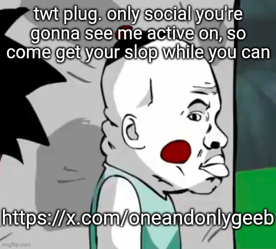 sooooweeeee | twt plug. only social you're gonna see me active on, so come get your slop while you can; https://x.com/oneandonlygeeb | made w/ Imgflip meme maker
