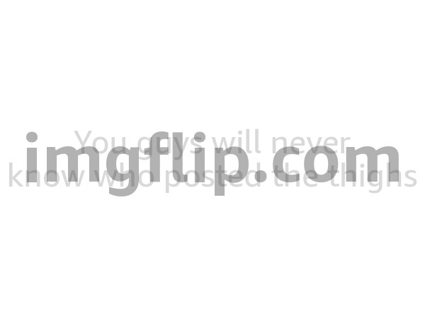 You guys will never know who posted the thighs | made w/ Imgflip meme maker