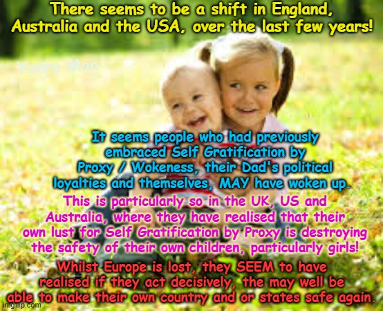 Whats more important to you, your own wokeness or ya kids? Its one or the other! | There seems to be a shift in England, Australia and the USA, over the last few years! Yarra Man; It seems people who had previously embraced Self Gratification by Proxy / Wokeness, their Dad's political loyalties and themselves, MAY have woken up. This is particularly so in the UK, US and Australia, where they have realised that their own lust for Self Gratification by Proxy is destroying the safety of their own children, particularly girls! Whilst Europe is lost, they SEEM to have realised if they act decisively, the may well be able to make their own country and or states safe again. | image tagged in self gratification by proxy virtue signalling,ultra far left,labor labour democrat,open borders,somali frauds llc | made w/ Imgflip meme maker