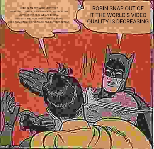 Batman turns meta | WERE IN AN APP WERE JUST TEXT WERE JUST TEMPLATES A HUMAN IS CONTROLLING US WE ARENT REAL WE ARE DIGITAL THIS ISN'T THE REAL WORLD WE ARE BEING USED AS MEMES FOR PLEASURE AND ENTERTAINMENT; ROBIN SNAP OUT OF IT THE WORLD'S VIDEO QUALITY IS DECREASING | image tagged in memes,batman slapping robin,existential,funny,meta,dank memes | made w/ Imgflip meme maker