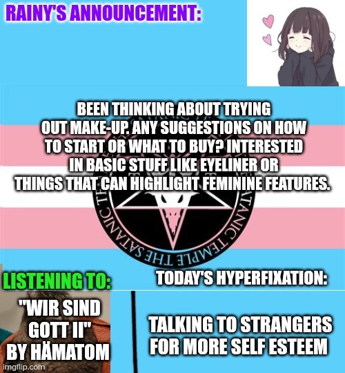 Question on make-up | BEEN THINKING ABOUT TRYING OUT MAKE-UP. ANY SUGGESTIONS ON HOW TO START OR WHAT TO BUY? INTERESTED IN BASIC STUFF LIKE EYELINER OR THINGS THAT CAN HIGHLIGHT FEMININE FEATURES. "WIR SIND GOTT II" BY HÄMATOM; TALKING TO STRANGERS FOR MORE SELF ESTEEM | image tagged in rainy's announcement temp 1 satanic temple edition | made w/ Imgflip meme maker