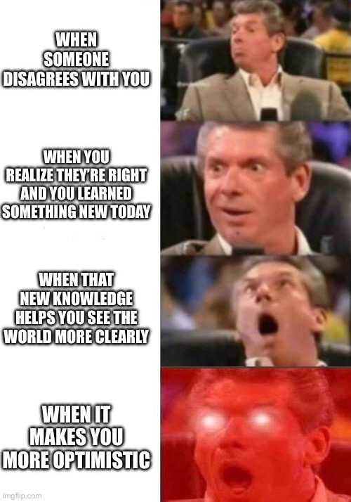 Mr. McMahon reaction | WHEN SOMEONE DISAGREES WITH YOU; WHEN YOU REALIZE THEY’RE RIGHT AND YOU LEARNED SOMETHING NEW TODAY; WHEN THAT NEW KNOWLEDGE HELPS YOU SEE THE WORLD MORE CLEARLY; WHEN IT MAKES YOU MORE OPTIMISTIC | image tagged in mr mcmahon reaction | made w/ Imgflip meme maker