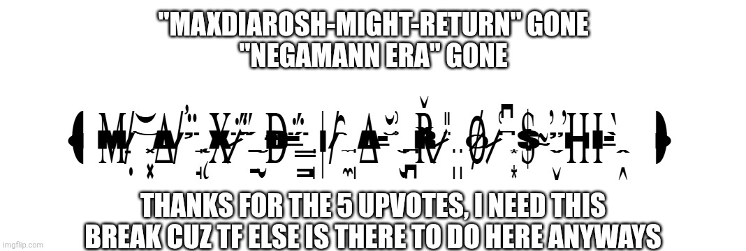 thanks for the upvotes, honestly, i dont wanna be here anymore | "MAXDIAROSH-MIGHT-RETURN" GONE
"NEGAMANN ERA" GONE; THANKS FOR THE 5 UPVOTES, I NEED THIS BREAK CUZ TF ELSE IS THERE TO DO HERE ANYWAYS | image tagged in m x is music,i quit,goodbye chat,good riddance | made w/ Imgflip meme maker