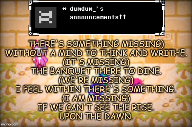 Big Misser chorus! | THERE'S SOMETHING MISSING)
WITHOUT A MIND TO THINK AND WRITHE.
(IT'S MISSING)
THE BANQUET THERE TO DINE.
(WE'RE MISSING)
I FEEL WITHIN THERE'S SOMETHING.
(I AM MISSING)
IF WE CAN'T SEE THE RISE.
UPON THE DAWN. | image tagged in a | made w/ Imgflip meme maker