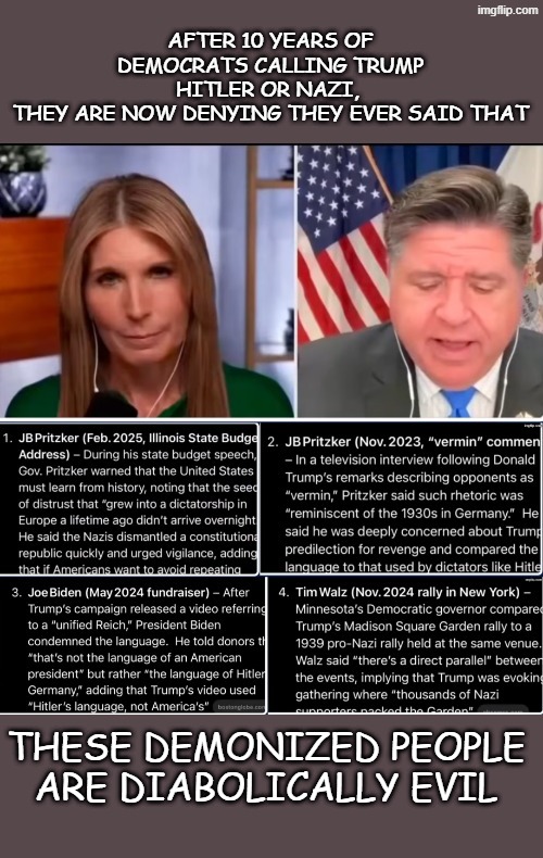 Diabolically evil | AFTER 10 YEARS OF DEMOCRATS CALLING TRUMP HITLER OR NAZI, 
THEY ARE NOW DENYING THEY EVER SAID THAT; THESE DEMONIZED PEOPLE ARE DIABOLICALLY EVIL | made w/ Imgflip meme maker