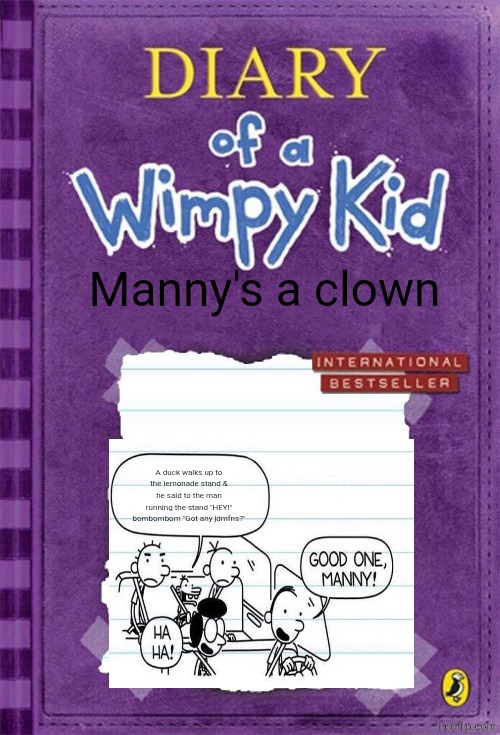 Upvote now | Manny's a clown; A duck walks up to the lemonade stand & he said to the man running the stand "HEY!" bombombom "Got any jdmfns?" | image tagged in diary of a wimpy kid cover template | made w/ Imgflip meme maker