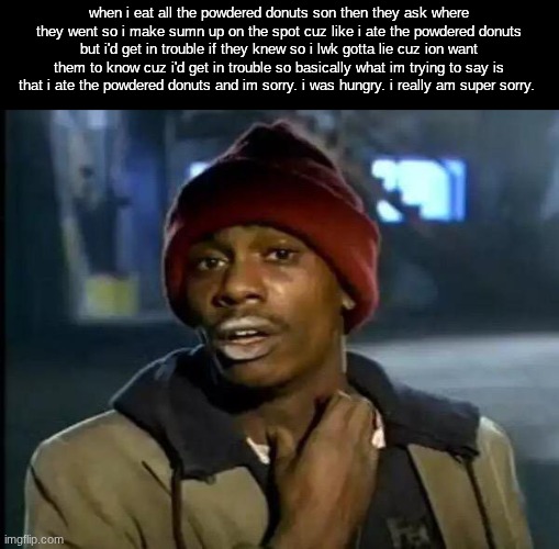 Y'all Got Any More Of That Meme | when i eat all the powdered donuts son then they ask where they went so i make sumn up on the spot cuz like i ate the powdered donuts but i'd get in trouble if they knew so i lwk gotta lie cuz ion want them to know cuz i'd get in trouble so basically what im trying to say is that i ate the powdered donuts and im sorry. i was hungry. i really am super sorry. | image tagged in memes,y'all got any more of that | made w/ Imgflip meme maker