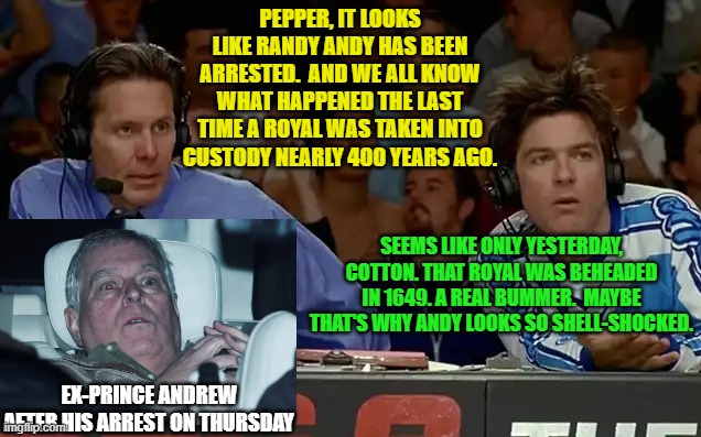 Caught in the Act of Being Himself | PEPPER, IT LOOKS LIKE RANDY ANDY HAS BEEN ARRESTED.  AND WE ALL KNOW WHAT HAPPENED THE LAST TIME A ROYAL WAS TAKEN INTO CUSTODY NEARLY 400 YEARS AGO. SEEMS LIKE ONLY YESTERDAY, COTTON. THAT ROYAL WAS BEHEADED IN 1649. A REAL BUMMER.  MAYBE THAT'S WHY ANDY LOOKS SO SHELL-SHOCKED. EX-PRINCE ANDREW AFTER HIS ARREST ON THURSDAY | image tagged in ex-prince andrew,arrest,dodgeball,cotton mcknight,pepper brooks | made w/ Imgflip meme maker