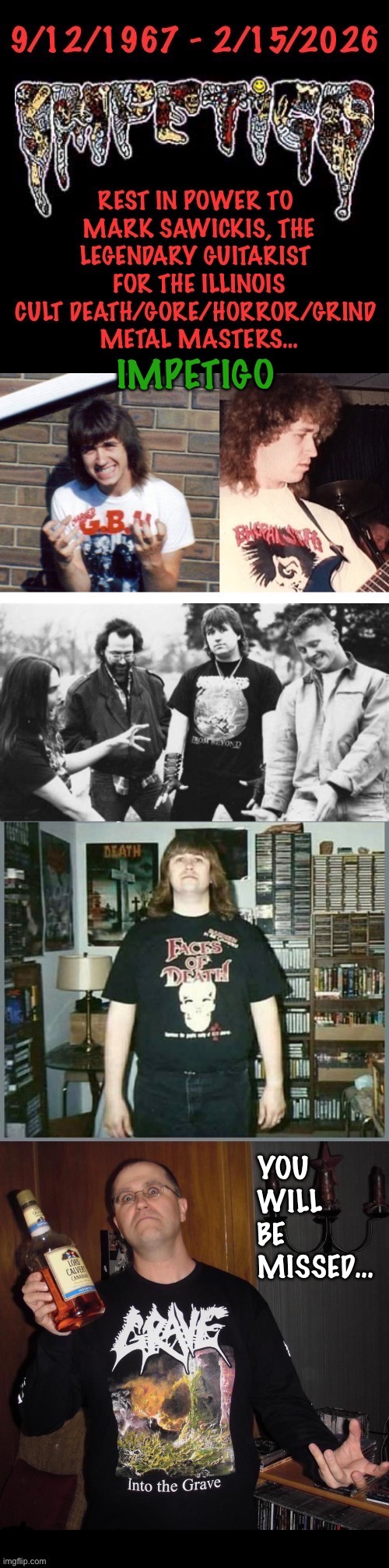 One of the early horror and goregrind pioneers… | YOU 
WILL 
BE 
MISSED… | image tagged in heavy metal,mark sawickis,impetigo,rest in peace,tribute,death gore horror grind | made w/ Imgflip meme maker