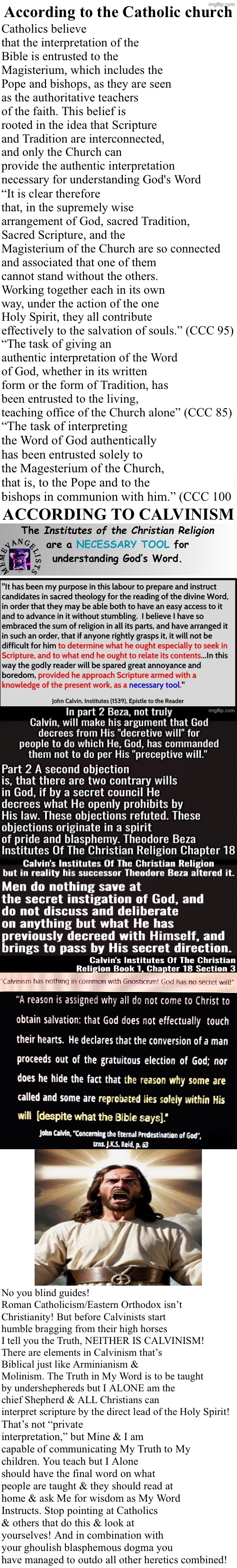 Calvinism is Catholicism with less bells & whistles NOT non-Calvinists | According to the Catholic church; Catholics believe that the interpretation of the Bible is entrusted to the Magisterium, which includes the Pope and bishops, as they are seen as the authoritative teachers of the faith. This belief is rooted in the idea that Scripture and Tradition are interconnected, and only the Church can provide the authentic interpretation necessary for understanding God's Word; “It is clear therefore that, in the supremely wise arrangement of God, sacred Tradition, Sacred Scripture, and the Magisterium of the Church are so connected and associated that one of them cannot stand without the others. Working together each in its own way, under the action of the one Holy Spirit, they all contribute effectively to the salvation of souls.” (CCC 95); “The task of giving an authentic interpretation of the Word of God, whether in its written form or the form of Tradition, has been entrusted to the living, teaching office of the Church alone” (CCC 85); “The task of interpreting the Word of God authentically has been entrusted solely to the Magesterium of the Church, that is, to the Pope and to the bishops in communion with him.” (CCC 100; ACCORDING TO CALVINISM; No you blind guides! Roman Catholicism/Eastern Orthodox isn’t Christianity! But before Calvinists start humble bragging from their high horses I tell you the Truth, NEITHER IS CALVINISM! There are elements in Calvinism that’s Biblical just like Arminianism & Molinism. The Truth in My Word is to be taught by undershephereds but I ALONE am the chief Shepherd & ALL Christians can interpret scripture by the direct lead of the Holy Spirit! That’s not “private interpretation,” but Mine & I am capable of communicating My Truth to My children. You teach but I Alone should have the final word on what people are taught & they should read at home & ask Me for wisdom as My Word Instructs. Stop pointing at Catholics & others that do this & look at yourselves! And in combination with your ghoulish blasphemous dogma you have managed to outdo all other heretics combined! | image tagged in calvinism,calvinist memes,catholicism,false teachers,reformed theology,anti calvinism | made w/ Imgflip meme maker