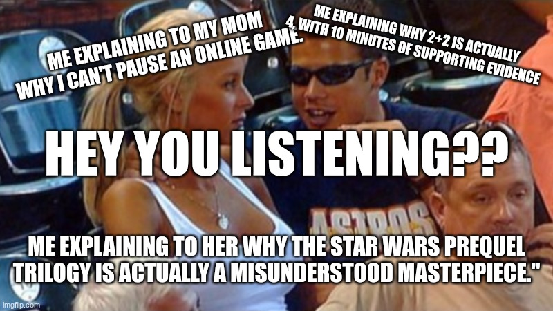 Is my girlfriend listening?? | ME EXPLAINING WHY 2+2 IS ACTUALLY 4, WITH 10 MINUTES OF SUPPORTING EVIDENCE; ME EXPLAINING TO MY MOM WHY I CAN'T PAUSE AN ONLINE GAME. HEY YOU LISTENING?? ME EXPLAINING TO HER WHY THE STAR WARS PREQUEL TRILOGY IS ACTUALLY A MISUNDERSTOOD MASTERPIECE." | image tagged in bro explaining | made w/ Imgflip meme maker