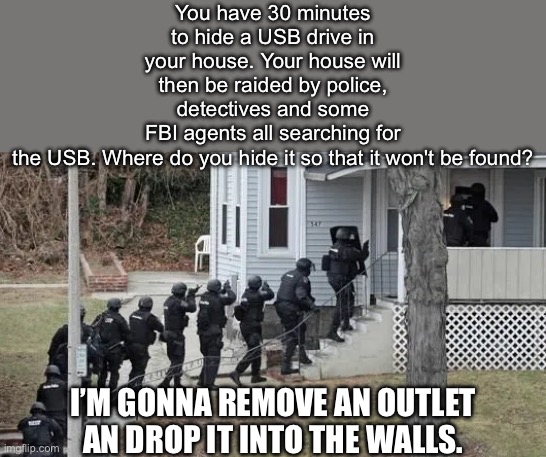 Your ideas? | You have 30 minutes to hide a USB drive in your house. Your house will then be raided by police, detectives and some FBI agents all searching for the USB. Where do you hide it so that it won't be found? I’M GONNA REMOVE AN OUTLET AN DROP IT INTO THE WALLS. | image tagged in fbi raid,usb,wall,hide the pain | made w/ Imgflip meme maker