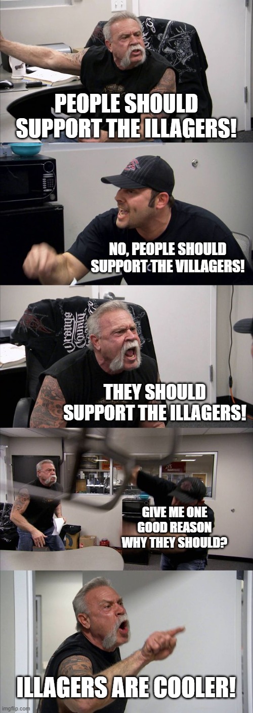 I help illagers win raids | PEOPLE SHOULD SUPPORT THE ILLAGERS! NO, PEOPLE SHOULD SUPPORT THE VILLAGERS! THEY SHOULD SUPPORT THE ILLAGERS! GIVE ME ONE GOOD REASON WHY THEY SHOULD? ILLAGERS ARE COOLER! | image tagged in memes,american chopper argument,minecraft,villagers,illagers | made w/ Imgflip meme maker