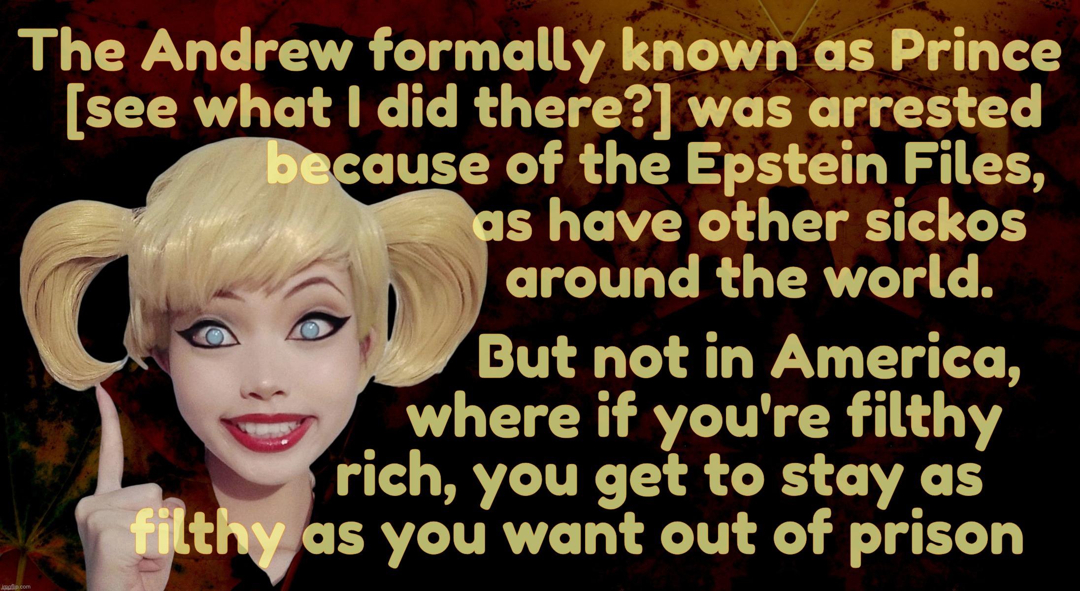 And they just arrested another British bigwig today because of the Epstein Files while Trumpbots do damage control memes | The Andrew formally known as Prince
  [see what I did there?] was arrested
                 because of the Epstein Files, 
                             as have other sickos
                              around the world. But not in America,
                      where if you're filthy
                rich, you get to stay as
     filthy as you want out of prison | image tagged in harley quinn,the epstein files,prince andrew,andrew mountbatten-windsor,busted,but none of the american swamp oligarchy | made w/ Imgflip meme maker
