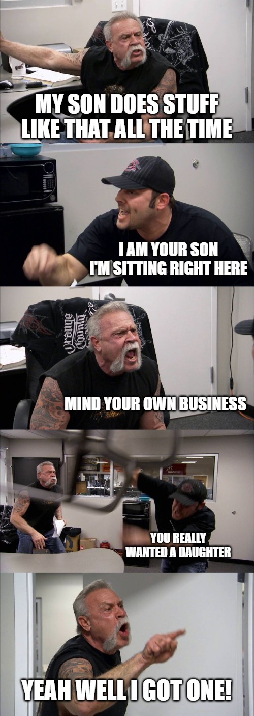 American Chopper Argument Meme | MY SON DOES STUFF LIKE THAT ALL THE TIME; I AM YOUR SON I'M SITTING RIGHT HERE; MIND YOUR OWN BUSINESS; YOU REALLY WANTED A DAUGHTER; YEAH WELL I GOT ONE! | image tagged in memes,american chopper argument | made w/ Imgflip meme maker