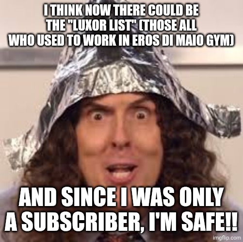 After the Epstein list, I present to you the "Luxor List" | I THINK NOW THERE COULD BE THE "LUXOR LIST" (THOSE ALL WHO USED TO WORK IN EROS DI MAIO GYM); AND SINCE I WAS ONLY A SUBSCRIBER, I'M SAFE!! | image tagged in tin hats | made w/ Imgflip meme maker