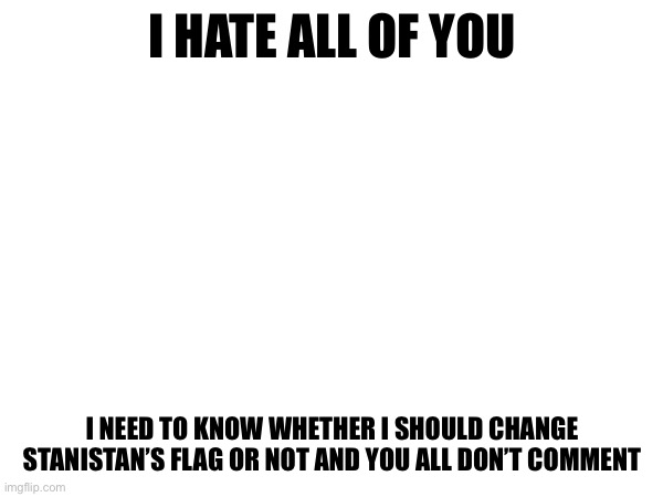 I HATE ALL OF YOU; I NEED TO KNOW WHETHER I SHOULD CHANGE STANISTAN’S FLAG OR NOT AND YOU ALL DON’T COMMENT | made w/ Imgflip meme maker
