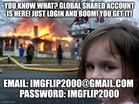 Yes, the account's email is Imgflip2000@gmail.com and the password is Imgflip2000 √ Have fun! | YOU KNOW WHAT? GLOBAL SHARED ACCOUNT IS HERE! JUST LOGIN AND BOOM! YOU GET IT! EMAIL: IMGFLIP2000@GMAIL.COM 
PASSWORD: IMGFLIP2000 | image tagged in memes,disaster girl | made w/ Imgflip meme maker