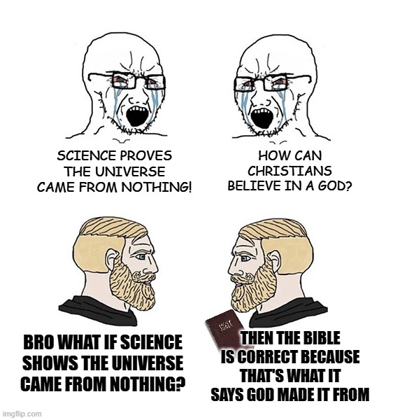 Another W for scripture | SCIENCE PROVES THE UNIVERSE CAME FROM NOTHING! HOW CAN CHRISTIANS BELIEVE IN A GOD? THEN THE BIBLE IS CORRECT BECAUSE THAT'S WHAT IT SAYS GOD MADE IT FROM; BRO WHAT IF SCIENCE SHOWS THE UNIVERSE CAME FROM NOTHING? | image tagged in soyjacks and chads,christianity,atheism,science,r/dankchristianmemes,bible memes | made w/ Imgflip meme maker
