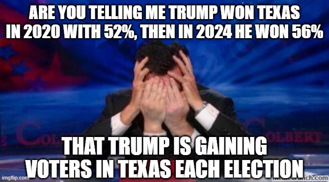 stephen colbert face palms | ARE YOU TELLING ME TRUMP WON TEXAS IN 2020 WITH 52%, THEN IN 2024 HE WON 56% THAT TRUMP IS GAINING VOTERS IN TEXAS EACH ELECTION | image tagged in stephen colbert face palms | made w/ Imgflip meme maker