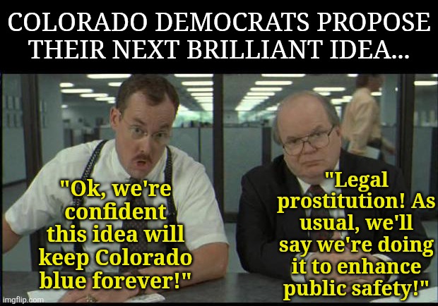 Being the first state to enact laws that turn your state into Detroit isn't the flex liberals think.... | COLORADO DEMOCRATS PROPOSE THEIR NEXT BRILLIANT IDEA... "Legal prostitution! As usual, we'll say we're doing it to enhance public safety!"; "Ok, we're confident this idea will keep Colorado blue forever!" | image tagged in office space bobs,stupid liberals,colorado,special kind of stupid,liberal logic,prostitute | made w/ Imgflip meme maker