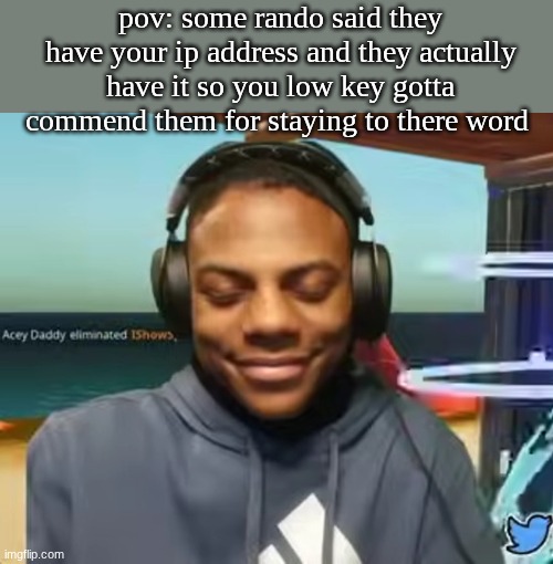 peak | pov: some rando said they have your ip address and they actually have it so you low key gotta commend them for staying to there word | image tagged in please speed i need this | made w/ Imgflip meme maker