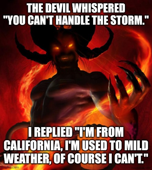 And then the devil said | THE DEVIL WHISPERED "YOU CAN'T HANDLE THE STORM."; I REPLIED "I'M FROM CALIFORNIA, I'M USED TO MILD WEATHER, OF COURSE I CAN'T." | image tagged in and then the devil said | made w/ Imgflip meme maker