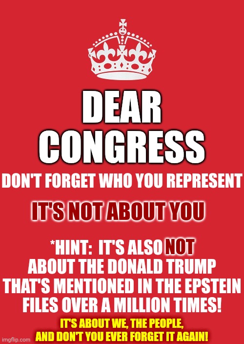 Congress Is SUPPOSED To Protect We, The People, From Tyrants NOT JOIN THEM.  LOCK UP ALL Traitors To The Constitution! | DEAR CONGRESS; DON'T FORGET WHO YOU REPRESENT; IT'S NOT ABOUT YOU; NOT; *HINT:  IT'S ALSO NOT ABOUT THE DONALD TRUMP THAT'S MENTIONED IN THE EPSTEIN FILES OVER A MILLION TIMES! IT'S ABOUT WE, THE PEOPLE, AND DON'T YOU EVER FORGET IT AGAIN! | image tagged in memes,keep calm and carry on red,the constitution,we the people,republican traitors,impeach trump | made w/ Imgflip meme maker