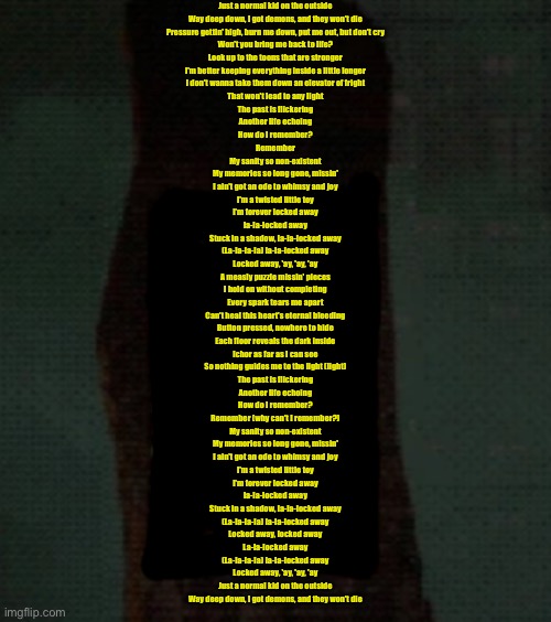 AM spitting peak rn | Just a normal kid on the outside
Way deep down, I got demons, and they won't die
Pressure gettin' high, burn me down, put me out, but don't cry
Won't you bring me back to life?
Look up to the toons that are stronger
I'm better keeping everything inside a little longer
I don't wanna take them down an elevator of fright
That won't lead to any light
The past is flickering
Another life echoing
How do I remember?
Remember
My sanity so non-existent
My memories so long gone, missin'
I ain't got an ode to whimsy and joy
I'm a twisted little toy
I'm forever locked away
la-la-locked away
Stuck in a shadow, la-la-locked away
(La-la-la-la) la-la-locked away
Locked away, 'ay, 'ay, 'ay
A measly puzzle missin' pieces
I hold on without completing
Every spark tears me apart
Can't heal this heart's eternal bleeding
Button pressed, nowhere to hide
Each floor reveals the dark inside
Ichor as far as I can see
So nothing guides me to the light (light)
The past is flickering
Another life echoing
How do I remember?
Remember (why can't I remember?)
My sanity so non-existent
My memories so long gone, missin'
I ain't got an ode to whimsy and joy
I'm a twisted little toy
I'm forever locked away
la-la-locked away
Stuck in a shadow, la-la-locked away
(La-la-la-la) la-la-locked away
Locked away, locked away
La-la-locked away
(La-la-la-la) la-la-locked away
Locked away, 'ay, 'ay, 'ay
Just a normal kid on the outside
Way deep down, I got demons, and they won't die | made w/ Imgflip meme maker