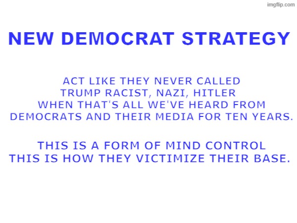 New Democrat strategy #2 | ACT LIKE THEY NEVER CALLED TRUMP RACIST, NAZI, HITLER  
WHEN THAT'S ALL WE'VE HEARD FROM DEMOCRATS AND THEIR MEDIA FOR TEN YEARS. NEW DEMOCRAT STRATEGY; THIS IS A FORM OF MIND CONTROL
THIS IS HOW THEY VICTIMIZE THEIR BASE. | made w/ Imgflip meme maker
