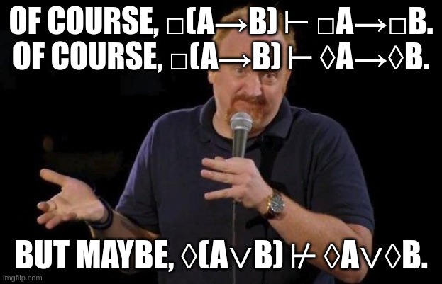 Only CK? | OF COURSE, □(A→B) ⊢ □A→□B.
OF COURSE, □(A→B) ⊢ ◊A→◊B. BUT MAYBE, ◊(A∨B) ⊬ ◊A∨◊B. | image tagged in louis ck but maybe | made w/ Imgflip meme maker