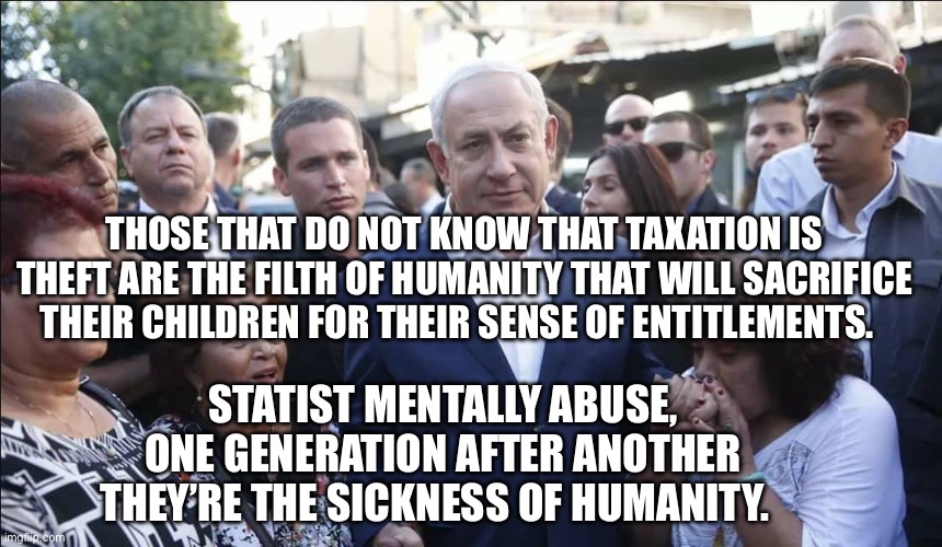 Bibi Melech Israel | THOSE THAT DO NOT KNOW THAT TAXATION IS THEFT ARE THE FILTH OF HUMANITY THAT WILL SACRIFICE THEIR CHILDREN FOR THEIR SENSE OF ENTITLEMENTS. STATIST MENTALLY ABUSE, ONE GENERATION AFTER ANOTHER THEY’RE THE SICKNESS OF HUMANITY. | image tagged in bibi melech israel | made w/ Imgflip meme maker