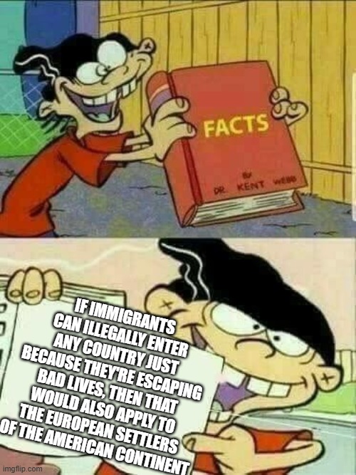 Double d facts book  | IF IMMIGRANTS CAN ILLEGALLY ENTER ANY COUNTRY JUST BECAUSE THEY'RE ESCAPING BAD LIVES, THEN THAT WOULD ALSO APPLY TO THE EUROPEAN SETTLERS OF THE AMERICAN CONTINENT | image tagged in double d facts book,illegal immigration,leftist hypocrisy,democrats,donald trump,immigrants | made w/ Imgflip meme maker