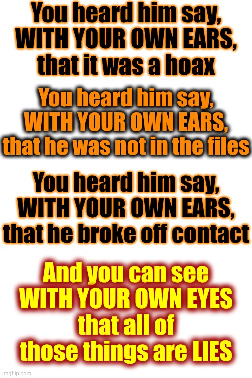 No More EXCUSES | You heard him say,
WITH YOUR OWN EARS,
that it was a hoax; You heard him say,
WITH YOUR OWN EARS,
that he was not in the files; You heard him say,
WITH YOUR OWN EARS,
that he broke off contact; And you can see
WITH YOUR OWN EYES
that all of those things are LIES | image tagged in memes,impeach trump,lock him up,maga,special kind of stupid,no more excuses | made w/ Imgflip meme maker