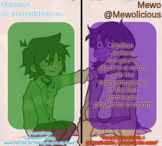 bonus billion dollars if you choose to be stuck in a room with all antagonists if there is multiple | 1 billion dollars but you're stuck in a room with the main antagonist of the last game you played for a month | image tagged in mewo and maddox deltarune shared temp | made w/ Imgflip meme maker