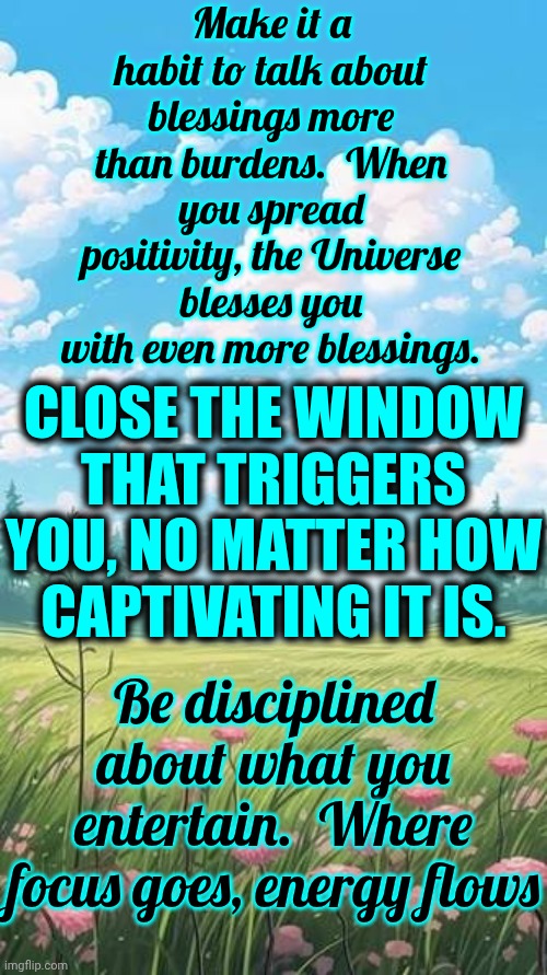 Close The Window That Triggers You, No Matter How Captivating It Is | Make it a habit to talk about blessings more than burdens.  When you spread positivity, the Universe blesses you with even more blessings. CLOSE THE WINDOW THAT TRIGGERS YOU, NO MATTER HOW
CAPTIVATING IT IS. Be disciplined about what you entertain.  Where focus goes, energy flows | image tagged in memes,blessings,love,positive thinking,positivity,let it go | made w/ Imgflip meme maker