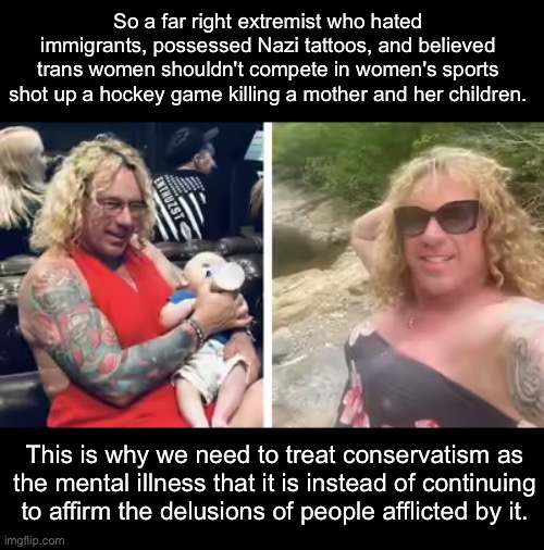 The demographic responsible for the most mass shootings should probably be barred from owning firearms in the first place. | So a far right extremist who hated immigrants, possessed Nazi tattoos, and believed trans women shouldn't compete in women's sports shot up a hockey game killing a mother and her children. This is why we need to treat conservatism as the mental illness that it is instead of continuing to affirm the delusions of people afflicted by it. | image tagged in conservatives,nazi,mass shooting,maga,terrorism | made w/ Imgflip meme maker