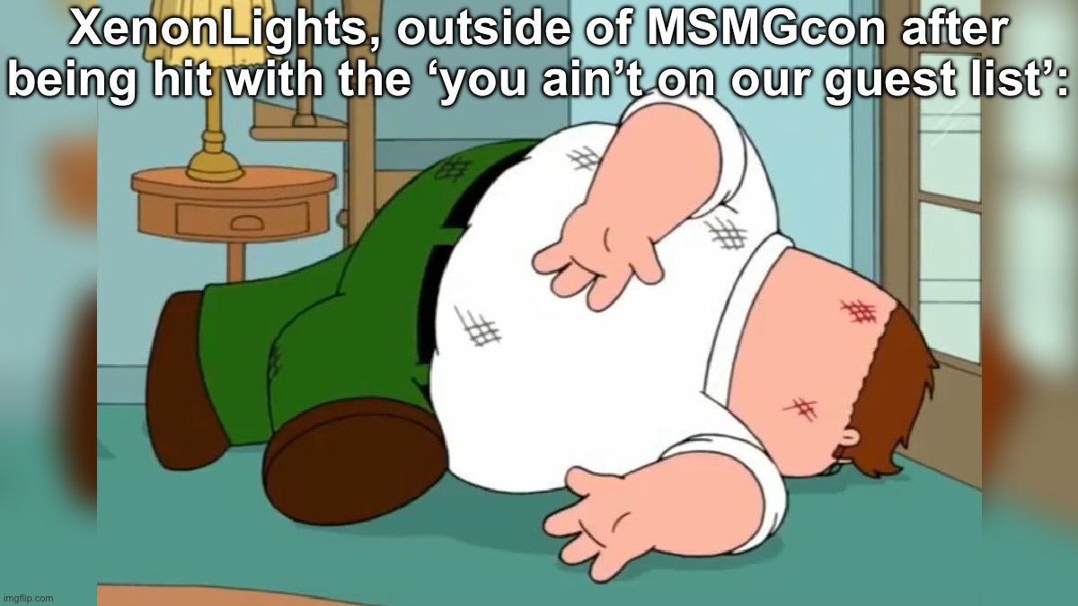 Peter Griffin dead pose | XenonLights, outside of MSMGcon after being hit with the ‘you ain’t on our guest list’: | image tagged in peter griffin dead pose | made w/ Imgflip meme maker
