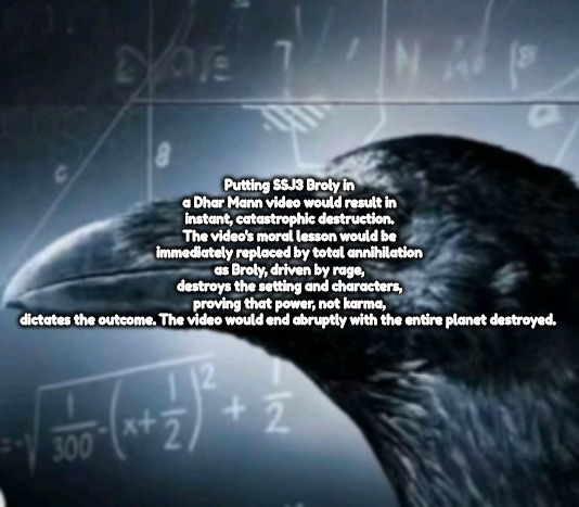 Putting SSJ3 Broly in a Dhar Mann video would result in instant, catastrophic destruction. The video's moral lesson would be immediately replaced by total annihilation as Broly, driven by rage, destroys the setting and characters, proving that power, not karma, dictates the outcome. The video would end abruptly with the entire planet destroyed. | made w/ Imgflip meme maker